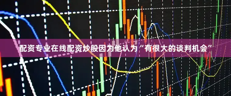 配资专业在线配资炒股因为他认为“有很大的谈判机会”