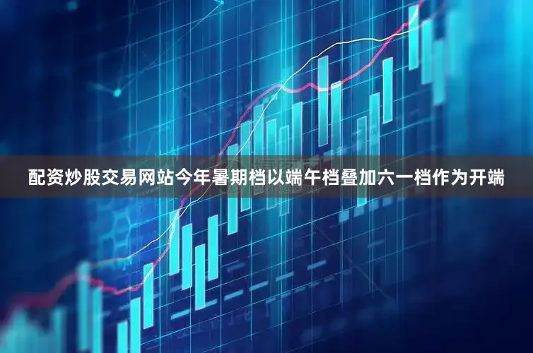 配资炒股交易网站今年暑期档以端午档叠加六一档作为开端