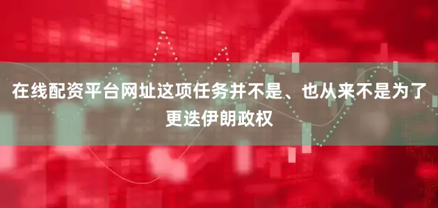 在线配资平台网址这项任务并不是、也从来不是为了更迭伊朗政权