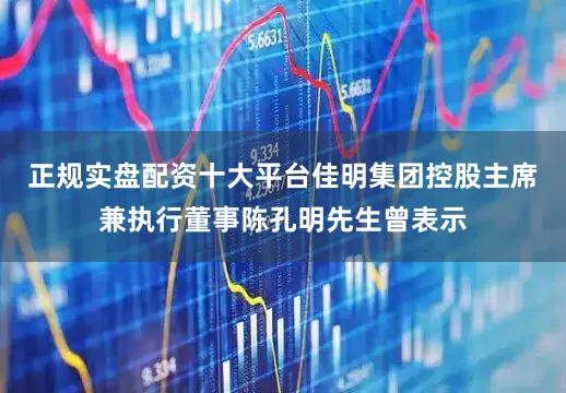 正规实盘配资十大平台佳明集团控股主席兼执行董事陈孔明先生曾表示
