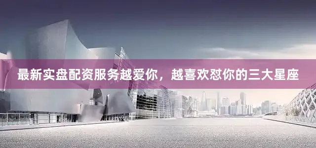 最新实盘配资服务越爱你，越喜欢怼你的三大星座