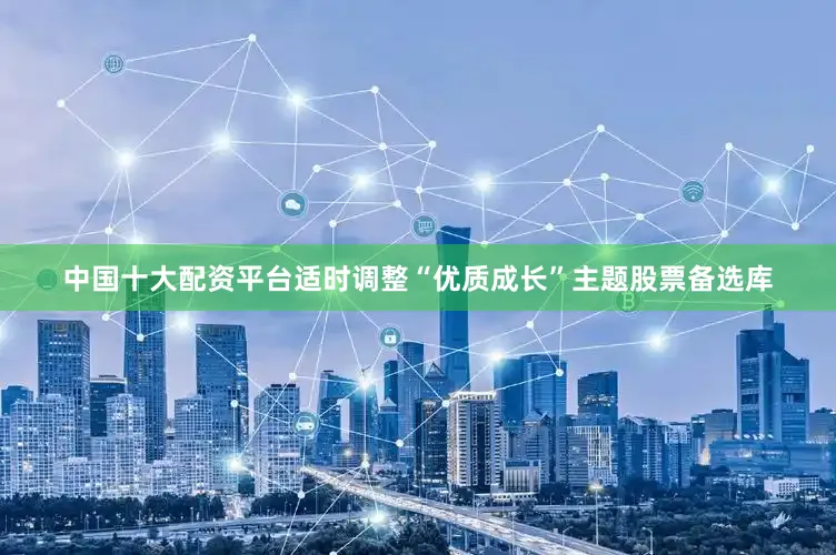 中国十大配资平台适时调整“优质成长”主题股票备选库