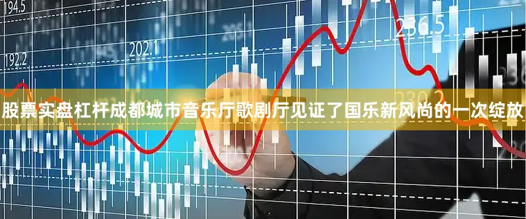 股票实盘杠杆成都城市音乐厅歌剧厅见证了国乐新风尚的一次绽放