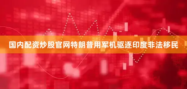 国内配资炒股官网特朗普用军机驱逐印度非法移民