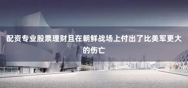 配资专业股票理财且在朝鲜战场上付出了比美军更大的伤亡